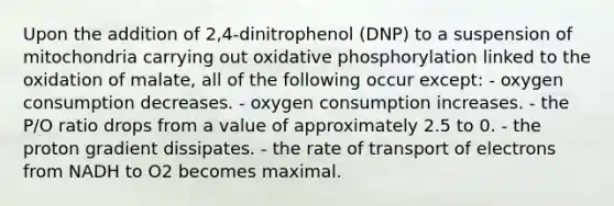 Upon the addition of 2,4-dinitrophenol (DNP) to a suspension of mitochondria carrying out <a href='https://www.questionai.com/knowledge/kFazUb9IwO-oxidative-phosphorylation' class='anchor-knowledge'>oxidative phosphorylation</a> linked to the oxidation of malate, all of the following occur except: - oxygen consumption decreases. - oxygen consumption increases. - the P/O ratio drops from a value of approximately 2.5 to 0. - the proton gradient dissipates. - the rate of transport of electrons from NADH to O2 becomes maximal.