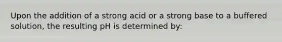 Upon the addition of a strong acid or a strong base to a buffered solution, the resulting pH is determined by: