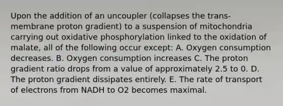 Upon the addition of an uncoupler (collapses the trans-membrane proton gradient) to a suspension of mitochondria carrying out oxidative phosphorylation linked to the oxidation of malate, all of the following occur except: A. Oxygen consumption decreases. B. Oxygen consumption increases C. The proton gradient ratio drops from a value of approximately 2.5 to 0. D. The proton gradient dissipates entirely. E. The rate of transport of electrons from NADH to O2 becomes maximal.