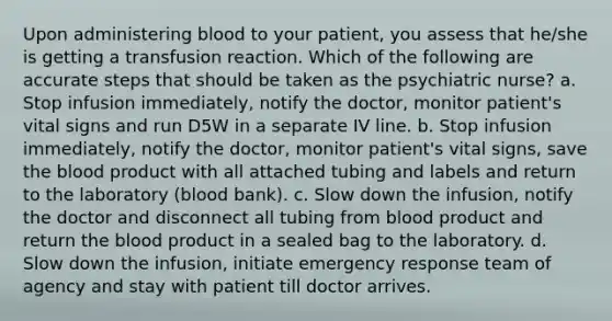 Upon administering blood to your patient, you assess that he/she is getting a transfusion reaction. Which of the following are accurate steps that should be taken as the psychiatric nurse? a. Stop infusion immediately, notify the doctor, monitor patient's vital signs and run D5W in a separate IV line. b. Stop infusion immediately, notify the doctor, monitor patient's vital signs, save the blood product with all attached tubing and labels and return to the laboratory (blood bank). c. Slow down the infusion, notify the doctor and disconnect all tubing from blood product and return the blood product in a sealed bag to the laboratory. d. Slow down the infusion, initiate emergency response team of agency and stay with patient till doctor arrives.