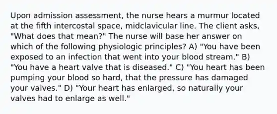 Upon admission assessment, the nurse hears a murmur located at the fifth intercostal space, midclavicular line. The client asks, "What does that mean?" The nurse will base her answer on which of the following physiologic principles? A) "You have been exposed to an infection that went into your blood stream." B) "You have a heart valve that is diseased." C) "You heart has been pumping your blood so hard, that the pressure has damaged your valves." D) "Your heart has enlarged, so naturally your valves had to enlarge as well."