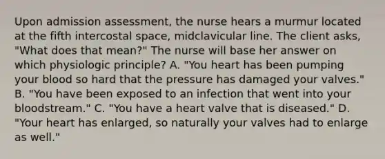 Upon admission assessment, the nurse hears a murmur located at the fifth intercostal space, midclavicular line. The client asks, "What does that mean?" The nurse will base her answer on which physiologic principle? A. "You heart has been pumping your blood so hard that the pressure has damaged your valves." B. "You have been exposed to an infection that went into your bloodstream." C. "You have a heart valve that is diseased." D. "Your heart has enlarged, so naturally your valves had to enlarge as well."