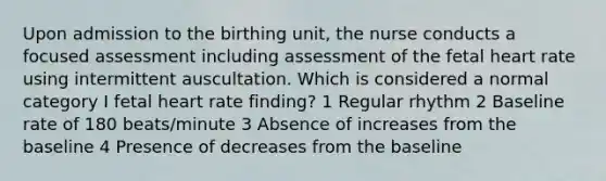 Upon admission to the birthing unit, the nurse conducts a focused assessment including assessment of the fetal heart rate using intermittent auscultation. Which is considered a normal category I fetal heart rate finding? 1 Regular rhythm 2 Baseline rate of 180 beats/minute 3 Absence of increases from the baseline 4 Presence of decreases from the baseline