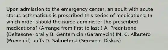 Upon admission to the emergency center, an adult with acute status asthmaticus is prescribed this series of medications. In which order should the nurse administer the prescribed medications? (Arrange from first to last.) A. Prednisone (Deltasone) orally B. Gentamicin (Garamycin) IM. C. Albuterol (Proventil) puffs D. Salmeterol (Serevent Diskus)