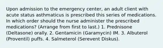 Upon admission to the emergency center, an adult client with acute status asthmaticus is prescribed this series of medications. In which order should the nurse administer the prescribed medications? (Arrange from first to last.) 1. Prednisone (Deltasone) orally. 2. Gentamicin (Garamycin) IM. 3. Albuterol (Proventil) puffs. 4. Salmeterol (Serevent Diskus).