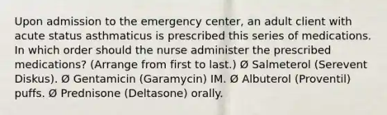 Upon admission to the emergency center, an adult client with acute status asthmaticus is prescribed this series of medications. In which order should the nurse administer the prescribed medications? (Arrange from first to last.) Ø Salmeterol (Serevent Diskus). Ø Gentamicin (Garamycin) IM. Ø Albuterol (Proventil) puffs. Ø Prednisone (Deltasone) orally.