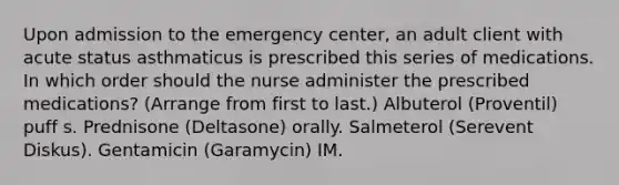 Upon admission to the emergency center, an adult client with acute status asthmaticus is prescribed this series of medications. In which order should the nurse administer the prescribed medications? (Arrange from first to last.) Albuterol (Proventil) puff s. Prednisone (Deltasone) orally. Salmeterol (Serevent Diskus). Gentamicin (Garamycin) IM.