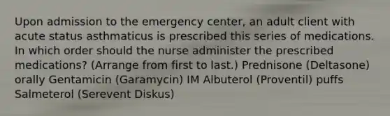 Upon admission to the emergency center, an adult client with acute status asthmaticus is prescribed this series of medications. In which order should the nurse administer the prescribed medications? (Arrange from first to last.) Prednisone (Deltasone) orally Gentamicin (Garamycin) IM Albuterol (Proventil) puffs Salmeterol (Serevent Diskus)