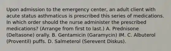 Upon admission to the emergency center, an adult client with acute status asthmaticus is prescribed this series of medications. In which order should the nurse administer the prescribed medications? (Arrange from first to last.) A. Prednisone (Deltasone) orally. B. Gentamicin (Garamycin) IM. C. Albuterol (Proventil) puffs. D. Salmeterol (Serevent Diskus).