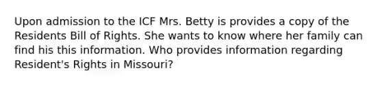 Upon admission to the ICF Mrs. Betty is provides a copy of the Residents Bill of Rights. She wants to know where her family can find his this information. Who provides information regarding Resident's Rights in Missouri?