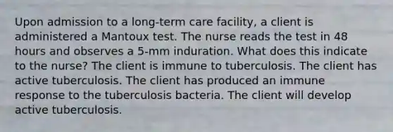 Upon admission to a long-term care facility, a client is administered a Mantoux test. The nurse reads the test in 48 hours and observes a 5-mm induration. What does this indicate to the nurse? The client is immune to tuberculosis. The client has active tuberculosis. The client has produced an immune response to the tuberculosis bacteria. The client will develop active tuberculosis.