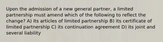 Upon the admission of a new general partner, a limited partnership must amend which of the following to reflect the change? A) its articles of limited partnership B) its certificate of limited partnership C) its continuation agreement D) its joint and several liability