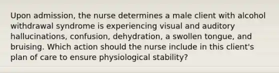 Upon admission, the nurse determines a male client with alcohol withdrawal syndrome is experiencing visual and auditory hallucinations, confusion, dehydration, a swollen tongue, and bruising. Which action should the nurse include in this client's plan of care to ensure physiological stability?