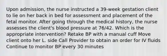 Upon admission, the nurse instructed a 39-week gestation client to lie on her back in bed for assessment and placement of the fetal monitor. After going through the medical history, the nurse assesses the client's blood pressure at 76/42. Which is the appropriate intervention? Retake BP with a manual cuff Move client onto her L. side Call Provider to obtain an order for IV fluids Continue to monitor BP every 30 minutes