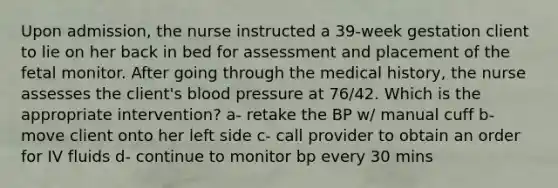 Upon admission, the nurse instructed a 39-week gestation client to lie on her back in bed for assessment and placement of the fetal monitor. After going through the medical history, the nurse assesses the client's blood pressure at 76/42. Which is the appropriate intervention? a- retake the BP w/ manual cuff b- move client onto her left side c- call provider to obtain an order for IV fluids d- continue to monitor bp every 30 mins