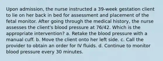 Upon admission, the nurse instructed a 39-week gestation client to lie on her back in bed for assessment and placement of the fetal monitor. After going through the medical history, the nurse assesses the client's <a href='https://www.questionai.com/knowledge/kD0HacyPBr-blood-pressure' class='anchor-knowledge'>blood pressure</a> at 76/42. Which is the appropriate intervention? a. Retake <a href='https://www.questionai.com/knowledge/k7oXMfj7lk-the-blood' class='anchor-knowledge'>the blood</a> pressure with a manual cuff. b. Move the client onto her left side. c. Call the provider to obtain an order for IV fluids. d. Continue to monitor blood pressure every 30 minutes.