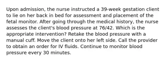 Upon admission, the nurse instructed a 39-week gestation client to lie on her back in bed for assessment and placement of the fetal monitor. After going through the medical history, the nurse assesses the client's blood pressure at 76/42. Which is the appropriate intervention? Retake the blood pressure with a manual cuff. Move the client onto her left side. Call the provider to obtain an order for IV fluids. Continue to monitor blood pressure every 30 minutes.