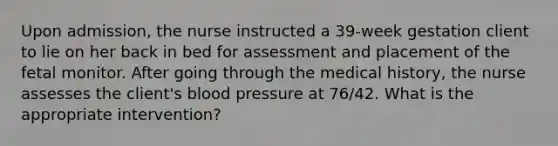 Upon admission, the nurse instructed a 39-week gestation client to lie on her back in bed for assessment and placement of the fetal monitor. After going through the medical history, the nurse assesses the client's blood pressure at 76/42. What is the appropriate intervention?