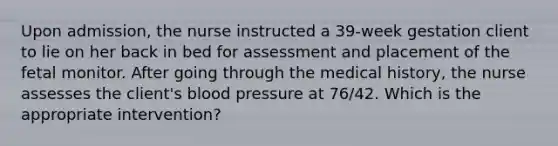 Upon admission, the nurse instructed a 39-week gestation client to lie on her back in bed for assessment and placement of the fetal monitor. After going through the medical history, the nurse assesses the client's blood pressure at 76/42. Which is the appropriate intervention?