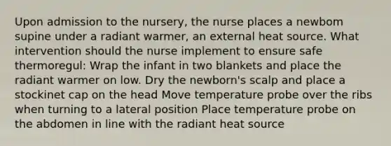 Upon admission to the nursery, the nurse places a newbom supine under a radiant warmer, an external heat source. What intervention should the nurse implement to ensure safe thermoregul: Wrap the infant in two blankets and place the radiant warmer on low. Dry the newborn's scalp and place a stockinet cap on the head Move temperature probe over the ribs when turning to a lateral position Place temperature probe on the abdomen in line with the radiant heat source