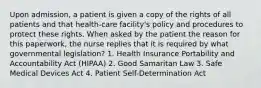 Upon admission, a patient is given a copy of the rights of all patients and that health-care facility's policy and procedures to protect these rights. When asked by the patient the reason for this paperwork, the nurse replies that it is required by what governmental legislation? 1. Health Insurance Portability and Accountability Act (HIPAA) 2. Good Samaritan Law 3. Safe Medical Devices Act 4. Patient Self-Determination Act