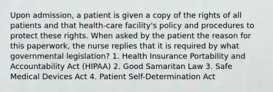 Upon admission, a patient is given a copy of the rights of all patients and that health-care facility's policy and procedures to protect these rights. When asked by the patient the reason for this paperwork, the nurse replies that it is required by what governmental legislation? 1. Health Insurance Portability and Accountability Act (HIPAA) 2. Good Samaritan Law 3. Safe Medical Devices Act 4. Patient Self-Determination Act