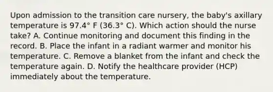 Upon admission to the transition care nursery, the baby's axillary temperature is 97.4° F (36.3° C). Which action should the nurse take? A. Continue monitoring and document this finding in the record. B. Place the infant in a radiant warmer and monitor his temperature. C. Remove a blanket from the infant and check the temperature again. D. Notify the healthcare provider (HCP) immediately about the temperature.