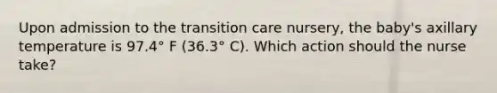 Upon admission to the transition care nursery, the baby's axillary temperature is 97.4° F (36.3° C). Which action should the nurse take?