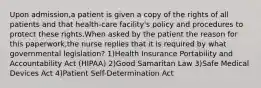 Upon admission,a patient is given a copy of the rights of all patients and that health-care facility's policy and procedures to protect these rights.When asked by the patient the reason for this paperwork,the nurse replies that it is required by what governmental legislation? 1)Health Insurance Portability and Accountability Act (HIPAA) 2)Good Samaritan Law 3)Safe Medical Devices Act 4)Patient Self-Determination Act