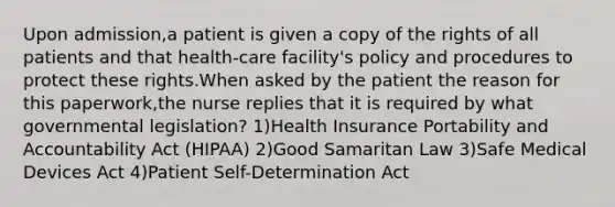 Upon admission,a patient is given a copy of the rights of all patients and that health-care facility's policy and procedures to protect these rights.When asked by the patient the reason for this paperwork,the nurse replies that it is required by what governmental legislation? 1)Health Insurance Portability and Accountability Act (HIPAA) 2)Good Samaritan Law 3)Safe Medical Devices Act 4)Patient Self-Determination Act