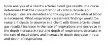 Upon analysis of a client's arterial blood gas results, the nurse determines that the concentration of carbon dioxide and hydrogen ions are elevated and the oxygen in the arterial blood is decreased. What respiratory assessment findings would the nurse anticipate to observe in a client with these arterial blood gas results? increase in the rate of respirations and decrease in the depth increase in rate and depth of respirations decrease in the rate of respirations and increase in depth decrease in rate and depth of respirations