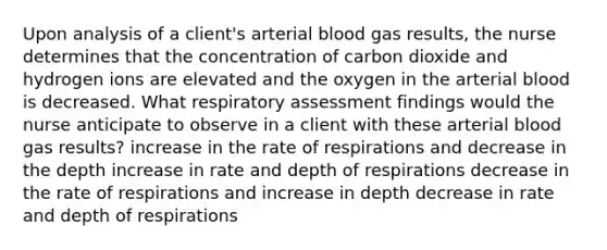 Upon analysis of a client's arterial blood gas results, the nurse determines that the concentration of carbon dioxide and hydrogen ions are elevated and the oxygen in the arterial blood is decreased. What respiratory assessment findings would the nurse anticipate to observe in a client with these arterial blood gas results? increase in the rate of respirations and decrease in the depth increase in rate and depth of respirations decrease in the rate of respirations and increase in depth decrease in rate and depth of respirations