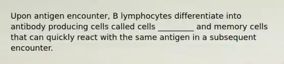 Upon antigen encounter, B lymphocytes differentiate into antibody producing cells called cells _________ and memory cells that can quickly react with the same antigen in a subsequent encounter.