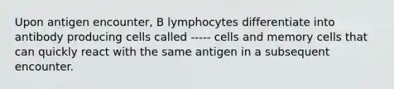 Upon antigen encounter, B lymphocytes differentiate into antibody producing cells called ----- cells and memory cells that can quickly react with the same antigen in a subsequent encounter.