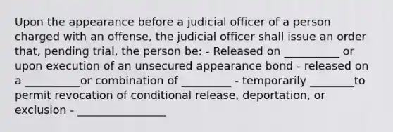 Upon the appearance before a judicial officer of a person charged with an offense, the judicial officer shall issue an order that, pending trial, the person be: - Released on __________ or upon execution of an unsecured appearance bond - released on a __________or combination of _________ - temporarily ________to permit revocation of conditional release, deportation, or exclusion - ________________