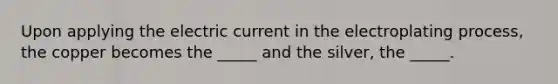 Upon applying the electric current in the electroplating process, the copper becomes the _____ and the silver, the _____.