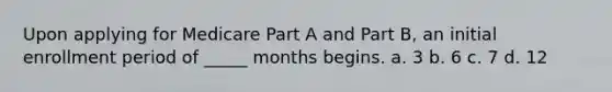 Upon applying for Medicare Part A and Part B, an initial enrollment period of _____ months begins. a. 3 b. 6 c. 7 d. 12