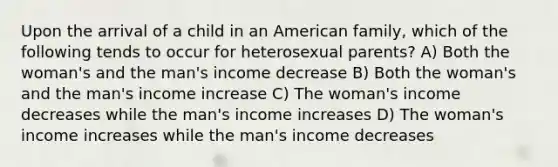 Upon the arrival of a child in an American family, which of the following tends to occur for heterosexual parents? A) Both the woman's and the man's income decrease B) Both the woman's and the man's income increase C) The woman's income decreases while the man's income increases D) The woman's income increases while the man's income decreases