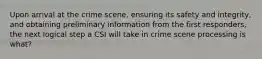 Upon arrival at the crime scene, ensuring its safety and integrity, and obtaining preliminary information from the first responders, the next logical step a CSI will take in crime scene processing is what?