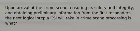 Upon arrival at the crime scene, ensuring its safety and integrity, and obtaining preliminary information from the first responders, the next logical step a CSI will take in crime scene processing is what?