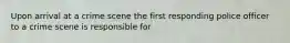 Upon arrival at a crime scene the first responding police officer to a crime scene is responsible for