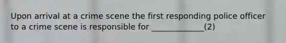 Upon arrival at a crime scene the first responding police officer to a crime scene is responsible for _____________(2)