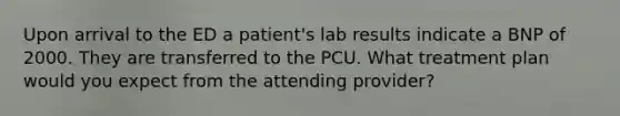 Upon arrival to the ED a patient's lab results indicate a BNP of 2000. They are transferred to the PCU. What treatment plan would you expect from the attending provider?