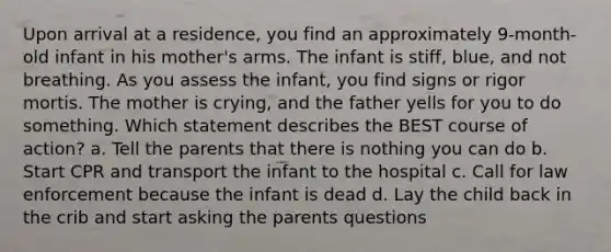 Upon arrival at a residence, you find an approximately 9-month-old infant in his mother's arms. The infant is stiff, blue, and not breathing. As you assess the infant, you find signs or rigor mortis. The mother is crying, and the father yells for you to do something. Which statement describes the BEST course of action? a. Tell the parents that there is nothing you can do b. Start CPR and transport the infant to the hospital c. Call for law enforcement because the infant is dead d. Lay the child back in the crib and start asking the parents questions