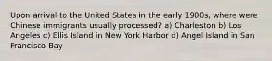 Upon arrival to the United States in the early 1900s, where were Chinese immigrants usually processed? a) Charleston b) Los Angeles c) Ellis Island in New York Harbor d) Angel Island in San Francisco Bay