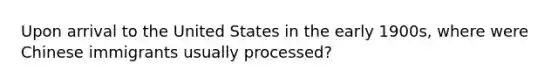 Upon arrival to the United States in the early 1900s, where were Chinese immigrants usually processed?