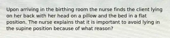 Upon arriving in the birthing room the nurse finds the client lying on her back with her head on a pillow and the bed in a flat position. The nurse explains that it is important to avoid lying in the supine position because of what reason?