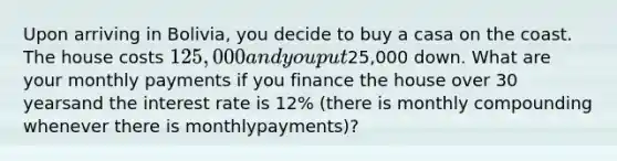 Upon arriving in Bolivia, you decide to buy a casa on the coast. The house costs 125,000 andyou put25,000 down. What are your monthly payments if you finance the house over 30 yearsand the interest rate is 12% (there is monthly compounding whenever there is monthlypayments)?