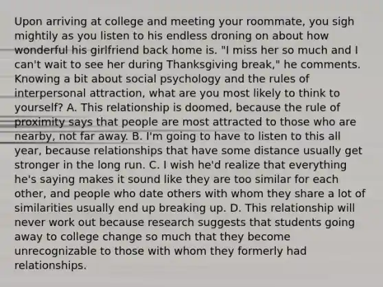 Upon arriving at college and meeting your roommate, you sigh mightily as you listen to his endless droning on about how wonderful his girlfriend back home is. "I miss her so much and I can't wait to see her during Thanksgiving break," he comments. Knowing a bit about social psychology and the rules of interpersonal attraction, what are you most likely to think to yourself? A. This relationship is doomed, because the rule of proximity says that people are most attracted to those who are nearby, not far away. B. I'm going to have to listen to this all year, because relationships that have some distance usually get stronger in the long run. C. I wish he'd realize that everything he's saying makes it sound like they are too similar for each other, and people who date others with whom they share a lot of similarities usually end up breaking up. D. This relationship will never work out because research suggests that students going away to college change so much that they become unrecognizable to those with whom they formerly had relationships.