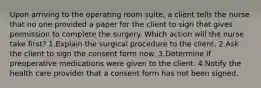 Upon arriving to the operating room suite, a client tells the nurse that no one provided a paper for the client to sign that gives permission to complete the surgery. Which action will the nurse take first? 1.Explain the surgical procedure to the client. 2.Ask the client to sign the consent form now. 3.Determine if preoperative medications were given to the client. 4.Notify the health care provider that a consent form has not been signed.